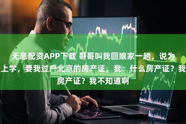 无息配资APP下载 哥哥叫我回娘家一趟，说为了他儿子上学，要我过户北京的房产证，我：什么房产证？我不知道啊