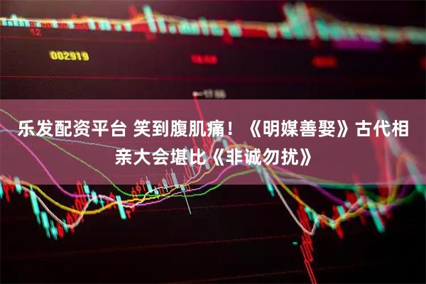 乐发配资平台 笑到腹肌痛！《明媒善娶》古代相亲大会堪比《非诚勿扰》