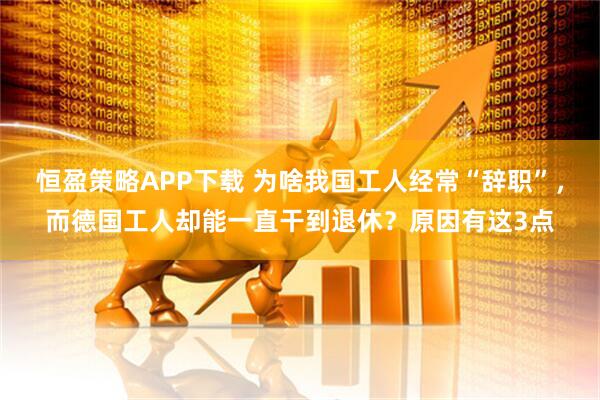 恒盈策略APP下载 为啥我国工人经常“辞职”，而德国工人却能一直干到退休？原因有这3点