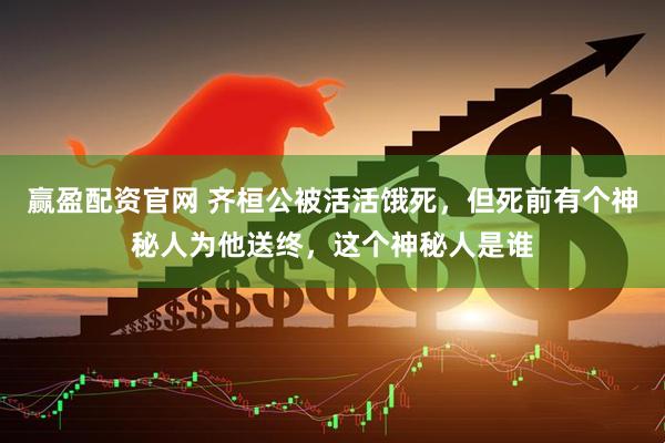 赢盈配资官网 齐桓公被活活饿死，但死前有个神秘人为他送终，这个神秘人是谁