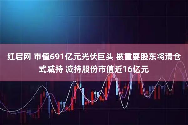 红启网 市值691亿元光伏巨头 被重要股东将清仓式减持 减持股份市值近16亿元