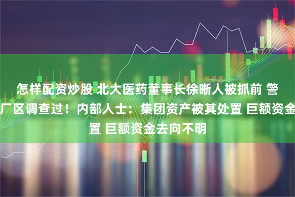 怎样配资炒股 北大医药董事长徐晰人被抓前 警方去集团厂区调查过！内部人士：集团资产被其处置 巨额资金去向不明