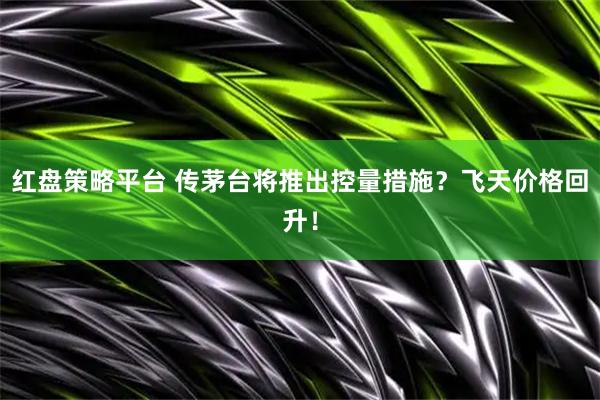 红盘策略平台 传茅台将推出控量措施？飞天价格回升！