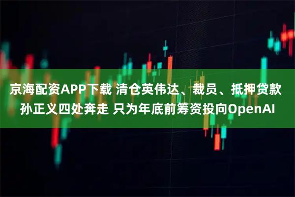 京海配资APP下载 清仓英伟达、裁员、抵押贷款 孙正义四处奔走 只为年底前筹资投向OpenAI