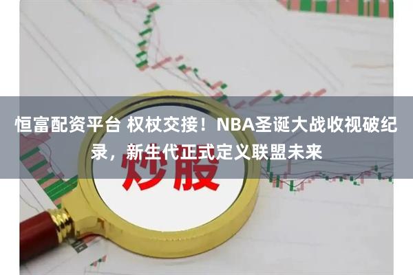 恒富配资平台 权杖交接！NBA圣诞大战收视破纪录，新生代正式定义联盟未来