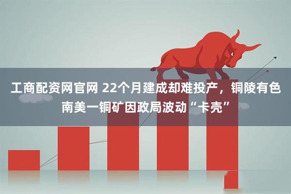 工商配资网官网 22个月建成却难投产，铜陵有色南美一铜矿因政局波动“卡壳”