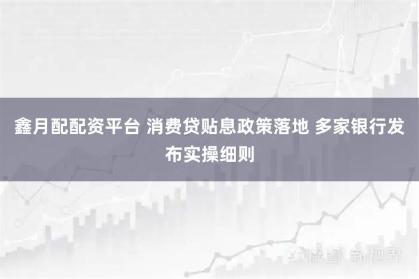 鑫月配配资平台 消费贷贴息政策落地 多家银行发布实操细则