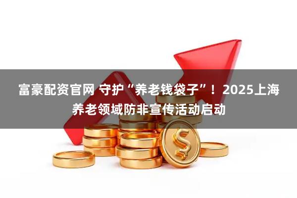 富豪配资官网 守护“养老钱袋子”！2025上海养老领域防非宣传活动启动