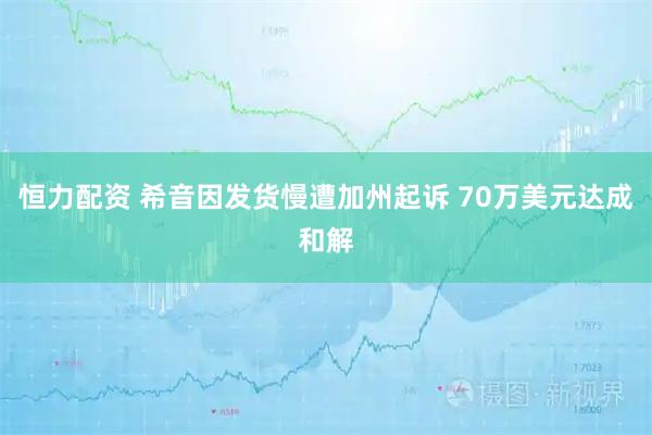 恒力配资 希音因发货慢遭加州起诉 70万美元达成和解