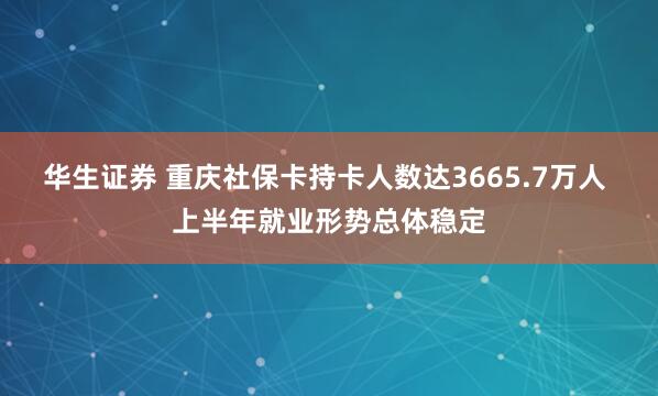 华生证券 重庆社保卡持卡人数达3665.7万人 上半年就业形势总体稳定