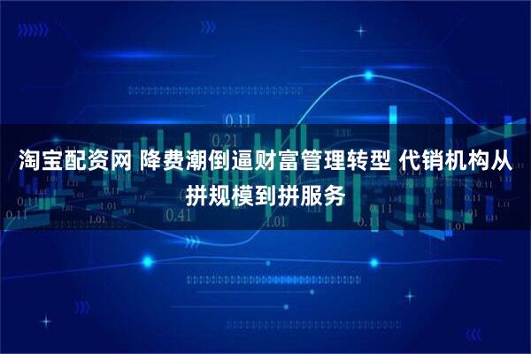 淘宝配资网 降费潮倒逼财富管理转型 代销机构从拼规模到拼服务