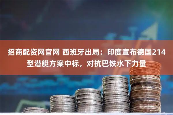 招商配资网官网 西班牙出局：印度宣布德国214型潜艇方案中标，对抗巴铁水下力量