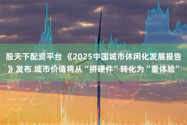 股天下配资平台 《2025中国城市休闲化发展报告》发布 城市价值将从“拼硬件”转化为“重体验”