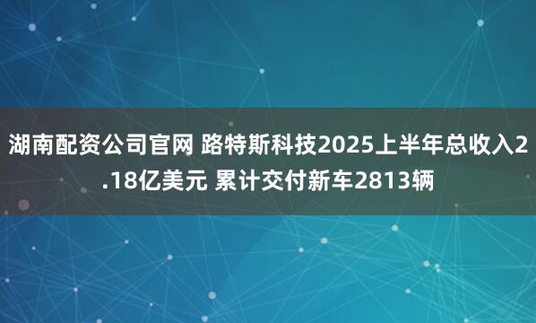 湖南配资公司官网 路特斯科技2025上半年总收入2.18亿美元 累计交付新车2813辆