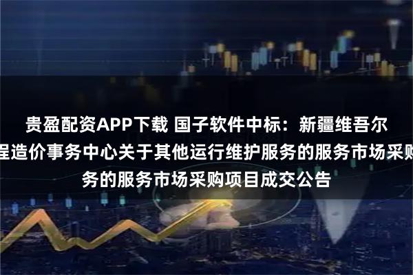 贵盈配资APP下载 国子软件中标：新疆维吾尔自治区公路工程造价事务中心关于其他运行维护服务的服务市场采购项目成交公告