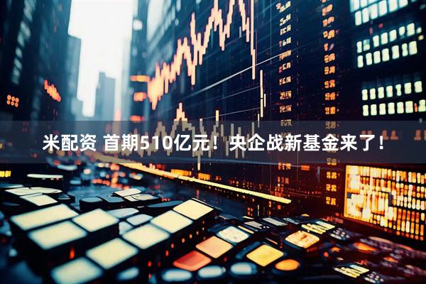 米配资 首期510亿元！央企战新基金来了！