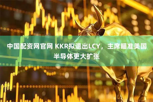 中国配资网官网 KKR拟退出LCY，主席瞄准美国半导体更大扩张